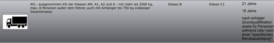 21 Jahre 18 Jahre nach erfolgter Grundqualifikation sowie für Personen während oder nach einer "spezifischen Berufsausbildung" Klasse C1 Klasse B Kfz - ausgenommen Kfz der Klassen AM, A1, A2 und A - mit mehr als 3500 kg, max. 8 Personen außer dem Fahrer, auch mit Anhänger bis 750 kg zulässiger Gesamtmasse