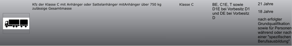21 Jahre 18 Jahre nach erfolgter Grundqualifikation sowie für Personen während oder nach einer "spezifischen Berufsausbildung" BE, C1E, T sowie D1E bei Vorbesitz D1 und DE bei Vorbesitz D Klasse C Kfz der Klasse C mit Anhänger oder Sattelanhänger mitAnhänger über 750 kg zulässige Gesamtmasse