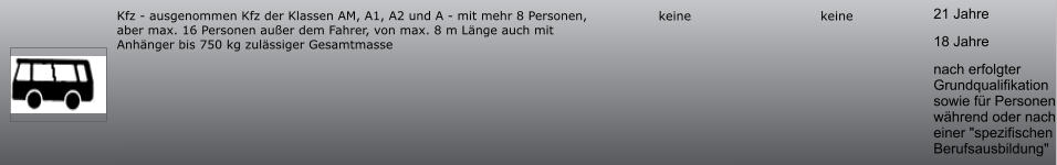 21 Jahre 18 Jahre nach erfolgter Grundqualifikation sowie für Personen während oder nach einer "spezifischen Berufsausbildung" keine keine Kfz - ausgenommen Kfz der Klassen AM, A1, A2 und A - mit mehr 8 Personen, aber max. 16 Personen außer dem Fahrer, von max. 8 m Länge auch mit Anhänger bis 750 kg zulässiger Gesamtmasse