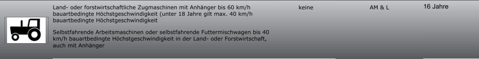 16 Jahre AM & L keine Land- oder forstwirtschaftliche Zugmaschinen mit Anhänger bis 60 km/h bauartbedingte Höchstgeschwindigkeit (unter 18 Jahre gilt max. 40 km/h bauartbedingte Höchstgeschwindigkeit Selbstfahrende Arbeitsmaschinen oder selbstfahrende Futtermischwagen bis 40 km/h bauartbedingte Höchstgeschwindigkeit in der Land- oder Forstwirtschaft, auch mit Anhänger