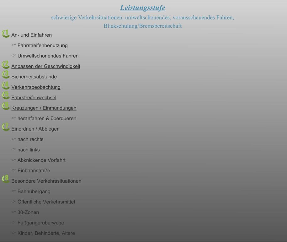 1 2 3 4 5 6 7 8 Leistungsstufe schwierige Verkehrsituationen, umweltschonendes, vorausschauendes Fahren,  Blickschulung/Bremsbereitschaft An- und Einfahren C Fahrstreifenbenutzung C Umweltschonendes Fahren Anpassen der Geschwindigkeit Sicherheitsabstände Verkehrsbeobachtung Fahrstreifenwechsel Kreuzungen / Einmündungen C heranfahren & überqueren Einordnen / Abbiegen C nach rechts C nach links C Abknickende Vorfahrt C Einbahnstraße Besondere Verkehrssituationen C Bahnübergang C Öffentliche Verkehrsmittel C 30-Zonen C Fußgängerüberwege C Kinder, Behinderte, Ältere