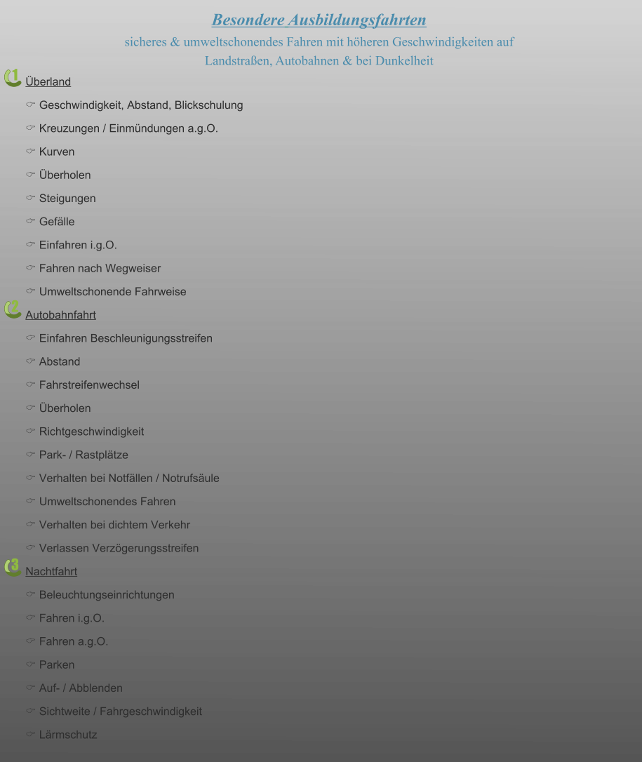 1 2 3 Besondere Ausbildungsfahrten sicheres & umweltschonendes Fahren mit höheren Geschwindigkeiten auf  Landstraßen, Autobahnen & bei Dunkelheit  Überland C Geschwindigkeit, Abstand, Blickschulung C Kreuzungen / Einmündungen a.g.O. C Kurven C Überholen C Steigungen C Gefälle C Einfahren i.g.O. C Fahren nach Wegweiser C Umweltschonende Fahrweise Autobahnfahrt C Einfahren Beschleunigungsstreifen C Abstand C Fahrstreifenwechsel C Überholen C Richtgeschwindigkeit C Park- / Rastplätze C Verhalten bei Notfällen / Notrufsäule C Umweltschonendes Fahren C Verhalten bei dichtem Verkehr C Verlassen Verzögerungsstreifen Nachtfahrt  C Beleuchtungseinrichtungen C Fahren i.g.O. C Fahren a.g.O. C Parken C Auf- / Abblenden C Sichtweite / Fahrgeschwindigkeit C Lärmschutz