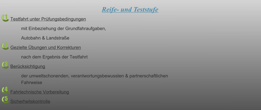 1 2 3 4 5 Reife- und Teststufe Testfahrt unter Prüfungsbedingungen mit Einbeziehung der Grundfahraufgaben, Autobahn & Landstraße Gezielte Übungen und Korrekturen nach dem Ergebnis der Testfahrt Berücksichtigung der umweltschonenden, verantwortungsbewussten & partnerschaftlichen Fahrweise Fahrtechnische Vorbereitung Sicherheitskontrolle