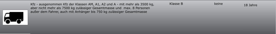 18 Jahre keine Klasse B Kfz - ausgenommen Kfz der Klassen AM, A1, A2 und A - mit mehr als 3500 kg, aber nicht mehr als 7500 kg zulässiger Gesamtmasse und  max. 8 Personen außer dem Fahrer, auch mit Anhänger bis 750 kg zulässiger Gesamtmasse