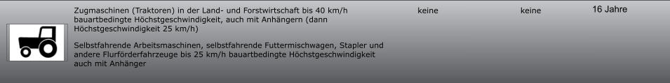 16 Jahre keine keine Zugmaschinen (Traktoren) in der Land- und Forstwirtschaft bis 40 km/h bauartbedingte Höchstgeschwindigkeit, auch mit Anhängern (dann Höchstgeschwindigkeit 25 km/h) Selbstfahrende Arbeitsmaschinen, selbstfahrende Futtermischwagen, Stapler und andere Flurförderfahrzeuge bis 25 km/h bauartbedingte Höchstgeschwindigkeit auch mit Anhänger